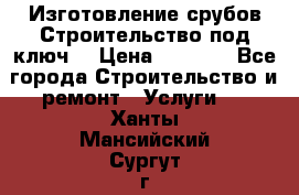 Изготовление срубов.Строительство под ключ. › Цена ­ 8 000 - Все города Строительство и ремонт » Услуги   . Ханты-Мансийский,Сургут г.